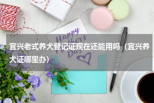 宜兴老式养犬登记证现在还能用吗（宜兴养犬证哪里办）