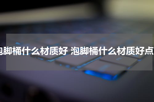 泡脚桶什么材质好 泡脚桶什么材质好点
