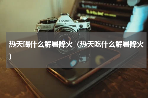 热天喝什么解暑降火（热天吃什么解暑降火）