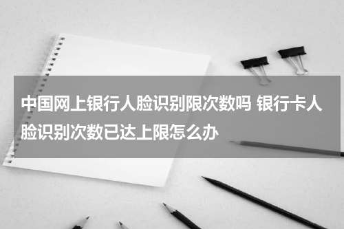 中国网上银行人脸识别限次数吗 银行卡人脸识别次数已达上限怎么办