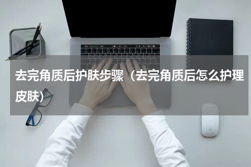 去完角质后护肤步骤（去完角质后怎么护理皮肤）