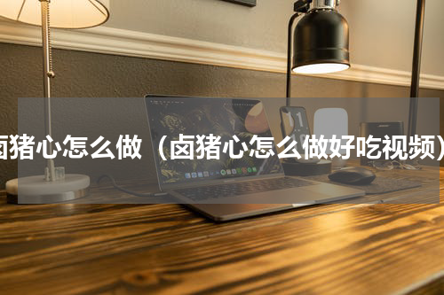 卤猪心怎么做（卤猪心怎么做好吃视频）