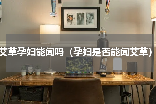 艾草孕妇能闻吗（孕妇是否能闻艾草）