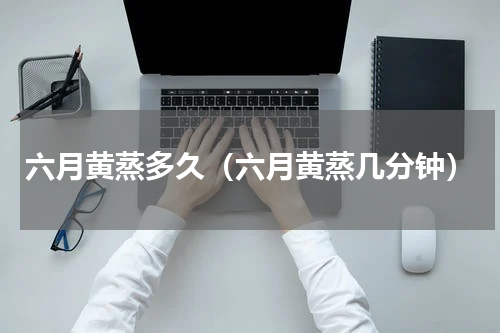 六月黄蒸多久（六月黄蒸几分钟）