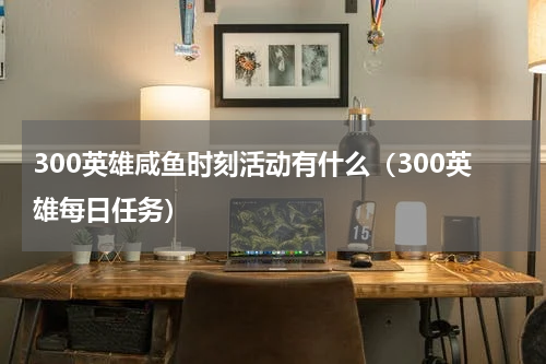 300英雄咸鱼时刻活动有什么（300英雄每日任务）