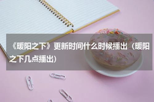 《暖阳之下》更新时间什么时候播出（暖阳之下几点播出）