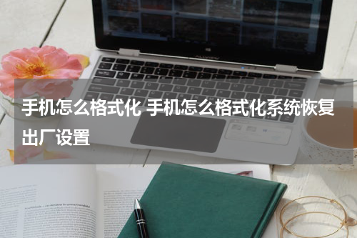 手机怎么格式化 手机怎么格式化系统恢复出厂设置