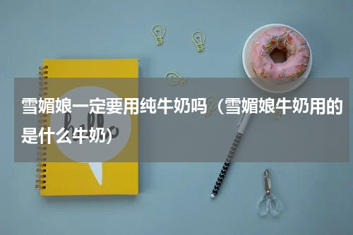 雪媚娘一定要用纯牛奶吗（雪媚娘牛奶用的是什么牛奶）