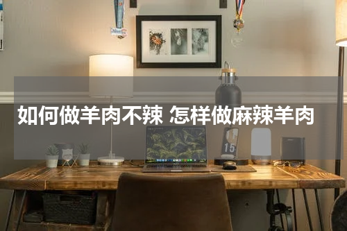 如何做羊肉不辣 怎样做麻辣羊肉