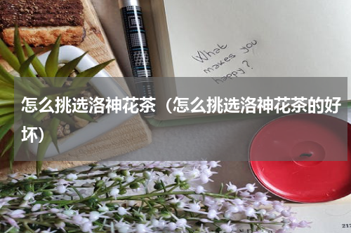 怎么挑选洛神花茶（怎么挑选洛神花茶的好坏）