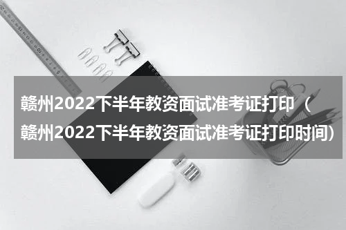 赣州2022下半年教资面试准考证打印（赣州2022下半年教资面试准考证打印时间）