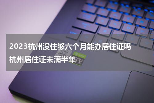 2023杭州没住够六个月能办居住证吗 杭州居住证未满半年
