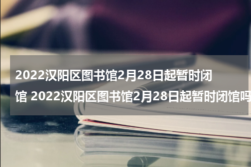 2022汉阳区图书馆2月28日起暂时闭馆 2022汉阳区图书馆2月28日起暂时闭馆吗