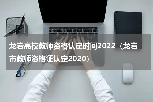龙岩高校教师资格认定时间2022（龙岩市教师资格证认定2020）