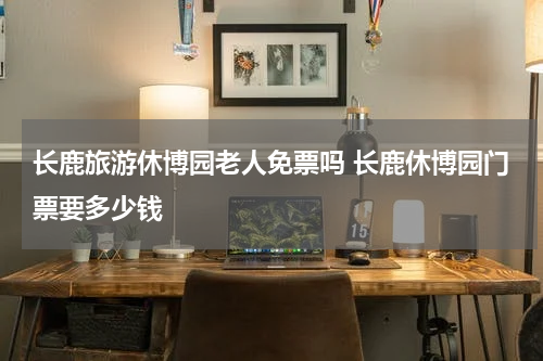 长鹿旅游休博园老人免票吗 长鹿休博园门票要多少钱