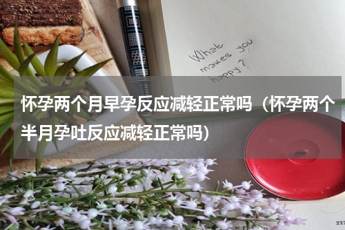 怀孕两个月早孕反应减轻正常吗（怀孕两个半月孕吐反应减轻正常吗）
