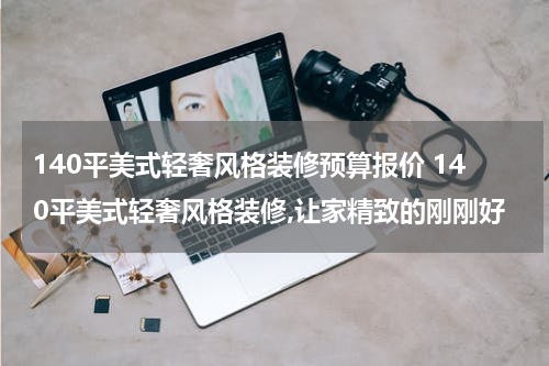 140平美式轻奢风格装修预算报价 140平美式轻奢风格装修,让家精致的刚刚好
