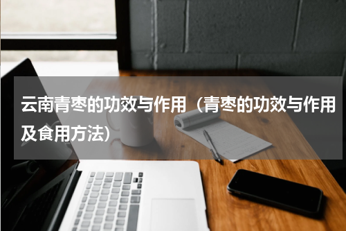 云南青枣的功效与作用（青枣的功效与作用及食用方法）