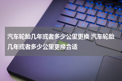 汽车轮胎几年或者多少公里更换 汽车轮胎几年或者多少公里更换合适
