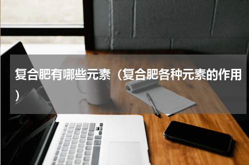 复合肥有哪些元素（复合肥各种元素的作用）