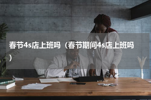 春节4s店上班吗（春节期间4s店上班吗）