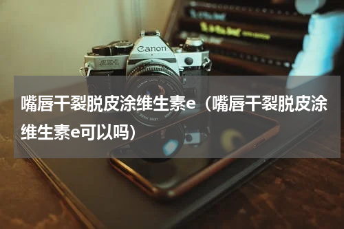 嘴唇干裂脱皮涂维生素e（嘴唇干裂脱皮涂维生素e可以吗）