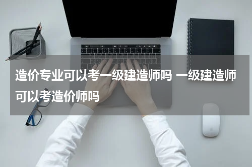 造价专业可以考一级建造师吗 一级建造师可以考造价师吗