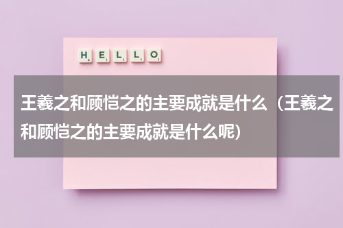 王羲之和顾恺之的主要成就是什么（王羲之和顾恺之的主要成就是什么呢）
