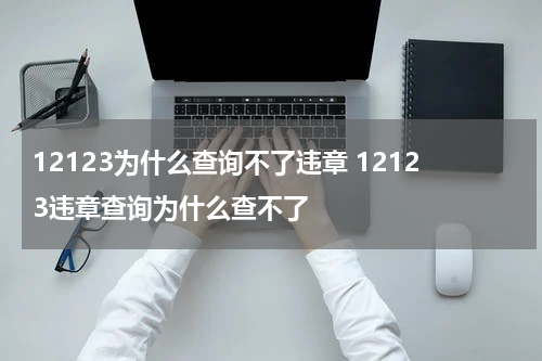 12123为什么查询不了违章 12123违章查询为什么查不了