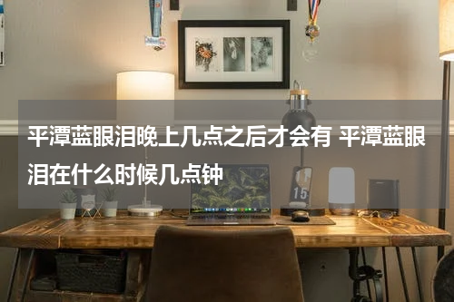 平潭蓝眼泪晚上几点之后才会有 平潭蓝眼泪在什么时候几点钟