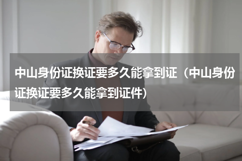 中山身份证换证要多久能拿到证（中山身份证换证要多久能拿到证件）