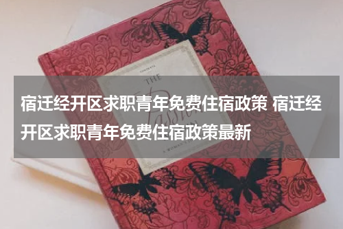 宿迁经开区求职青年免费住宿政策 宿迁经开区求职青年免费住宿政策最新