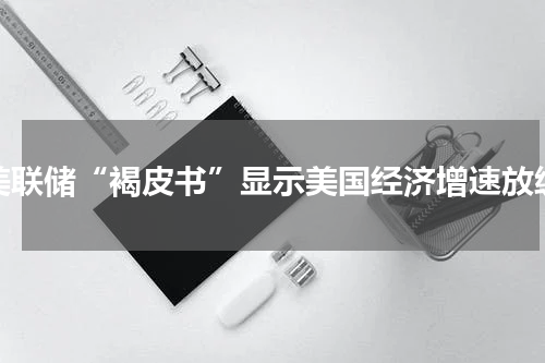 美联储“褐皮书”显示美国经济增速放缓