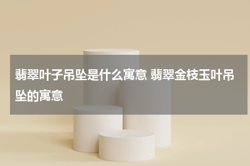 翡翠叶子吊坠是什么寓意 翡翠金枝玉叶吊坠的寓意