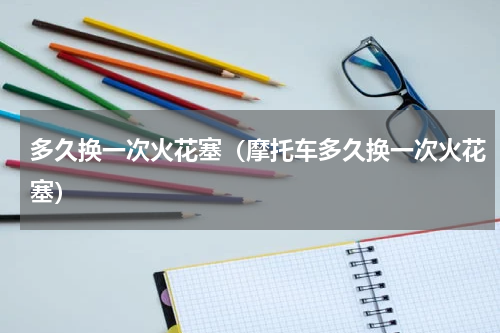 多久换一次火花塞（摩托车多久换一次火花塞）