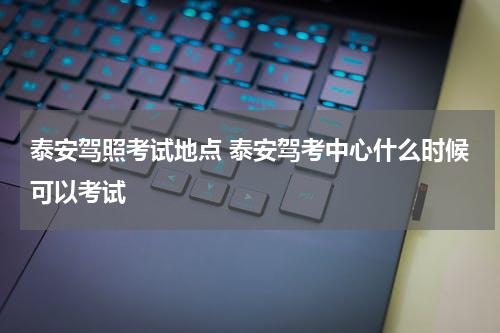 泰安驾照考试地点 泰安驾考中心什么时候可以考试