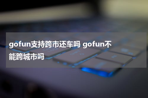gofun支持跨市还车吗 gofun不能跨城市吗