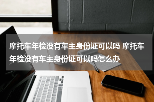 摩托车年检没有车主身份证可以吗 摩托车年检没有车主身份证可以吗怎么办