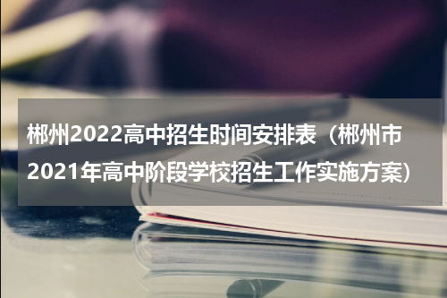 郴州2022高中招生时间安排表（郴州市2021年高中阶段学校招生工作实施方案）