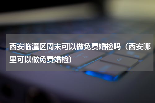 西安临潼区周末可以做免费婚检吗（西安哪里可以做免费婚检）