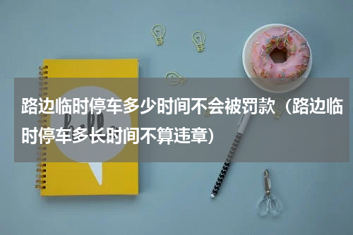 路边临时停车多少时间不会被罚款（路边临时停车多长时间不算违章）