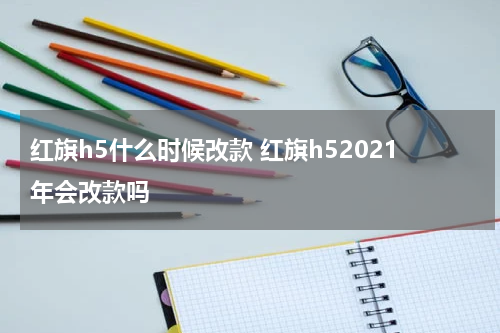 红旗h5什么时候改款 红旗h52021年会改款吗