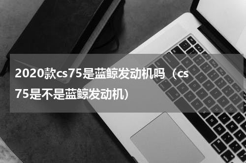 2020款cs75是蓝鲸发动机吗（cs75是不是蓝鲸发动机）
