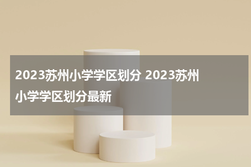 2023苏州小学学区划分 2023苏州小学学区划分最新