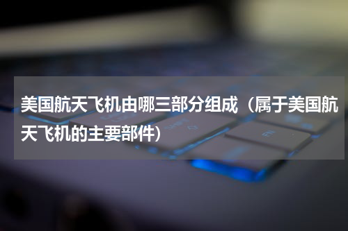 美国航天飞机由哪三部分组成（属于美国航天飞机的主要部件）