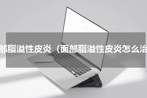 面部脂溢性皮炎（面部脂溢性皮炎怎么治）