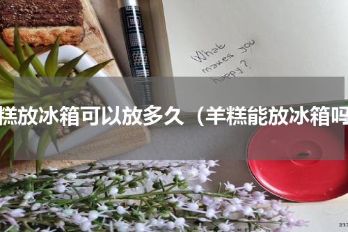 羊糕放冰箱可以放多久（羊糕能放冰箱吗）