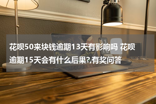 花呗50来块钱逾期13天有影响吗 花呗逾期15天会有什么后果?,有奖问答
