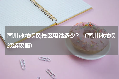 南川神龙峡风景区电话多少？（南川神龙峡旅游攻略）
