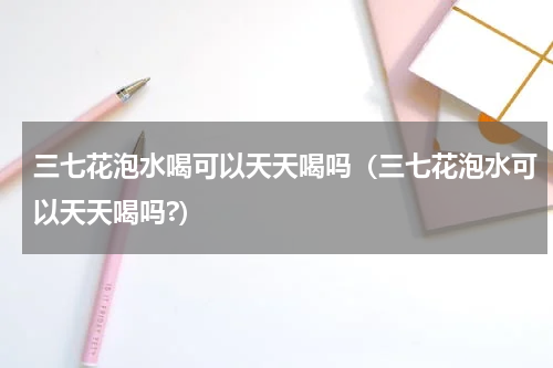 三七花泡水喝可以天天喝吗（三七花泡水可以天天喝吗?）